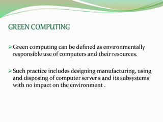 GREEN COMPUTING
Green computing can be defined as environmentally
responsible use of computers and their resources.
Such practice includes designing manufacturing, using
and disposing of computer server s and its subsystems
with no impact on the environment .
 