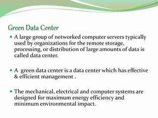 Green Data Center
 A large group of networked computer servers typically
used by organizations for the remote storage,
processing, or distribution of large amounts of data is
called data center.
 A green data center is a data center which has effective
& efficient management .
 The mechanical, electrical and computer systems are
designed for maximum energy efficiency and
minimum environmental impact.
 
