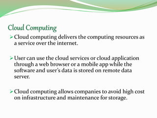 Cloud Computing
Cloud computing delivers the computing resources as
a service over the internet.
User can use the cloud services or cloud application
through a web browser or a mobile app while the
software and user’s data is stored on remote data
server.
Cloud computing allows companies to avoid high cost
on infrastructure and maintenance for storage.
 