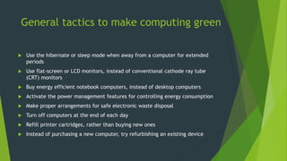 General tactics to make computing green
 Use the hibernate or sleep mode when away from a computer for extended
periods
 Use flat-screen or LCD monitors, instead of conventional cathode ray tube
(CRT) monitors
 Buy energy efficient notebook computers, instead of desktop computers
 Activate the power management features for controlling energy consumption
 Make proper arrangements for safe electronic waste disposal
 Turn off computers at the end of each day
 Refill printer cartridges, rather than buying new ones
 Instead of purchasing a new computer, try refurbishing an existing device
 