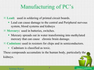 Manufacturing of PC’s
 Lead: used in soldering of printed circuit boards.
 Lead can cause damage to the central and Peripheral nervous
system, blood systems and kidneys
 Mercury: used in batteries, switches.
 Mercury spreads out in water transforming into methylated
mercury that can cause chronic brain damage.
 Cadmium: used in resistors for chips and in semiconductors.
 Cadmium is classified as toxic.
These compounds accumulate in the human body, particularly the
kidneys.
Green ComputingSeminar Report 9
 
