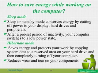 How to save energy while working on
the computer?
Sleep mode
Sleep or standby mode conserves energy by cutting
off power to your display, hard drives and
peripherals.
After a pre-set period of inactivity, your computer
switches to a low power state.
Hibernate mode
 Saves energy and protects your work by copying
system data to a reserved area on your hard drive and
then completely turning off your computer.
Reduces wear and tear on your components
Green ComputingSeminar Report 11
 