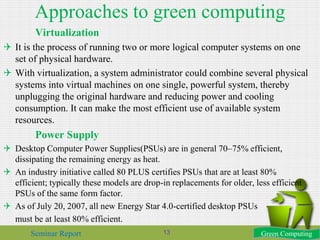 Approaches to green computing
Virtualization
 It is the process of running two or more logical computer systems on one
set of physical hardware.
 With virtualization, a system administrator could combine several physical
systems into virtual machines on one single, powerful system, thereby
unplugging the original hardware and reducing power and cooling
consumption. It can make the most efficient use of available system
resources.
Power Supply
 Desktop Computer Power Supplies(PSUs) are in general 70–75% efficient,
dissipating the remaining energy as heat.
 An industry initiative called 80 PLUS certifies PSUs that are at least 80%
efficient; typically these models are drop-in replacements for older, less efficient
PSUs of the same form factor.
 As of July 20, 2007, all new Energy Star 4.0-certified desktop PSUs
must be at least 80% efficient.
Green ComputingSeminar Report 13
 