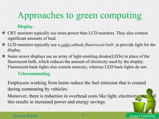 Approaches to green computing
Display
 CRT monitors typically use more power than LCD monitors. They also contain
significant amounts of lead.
 LCD monitors typically use a cold-cathode fluorescent bulb to provide light for the
display.
 Some newer displays use an array of light-emitting diodes(LEDs) in place of the
fluorescent bulb, which reduces the amount of electricity used by the display.
Fluorescent back-lights also contain mercury, whereas LED back-lights do not.
Telecommuting
Employees working from home reduce the fuel emission that is created
during commuting by vehicles.
Moreover, there is reduction in overhead costs like light, electricity, etc. All
this results in increased power and energy savings.
Green ComputingSeminar Report 17
 