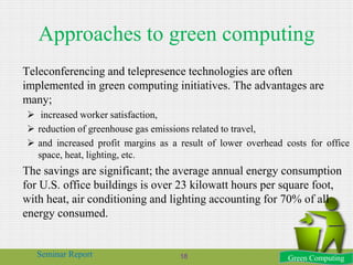 Approaches to green computing
Teleconferencing and telepresence technologies are often
implemented in green computing initiatives. The advantages are
many;
 increased worker satisfaction,
 reduction of greenhouse gas emissions related to travel,
 and increased profit margins as a result of lower overhead costs for office
space, heat, lighting, etc.
The savings are significant; the average annual energy consumption
for U.S. office buildings is over 23 kilowatt hours per square foot,
with heat, air conditioning and lighting accounting for 70% of all
energy consumed.
Green ComputingSeminar Report 18
 