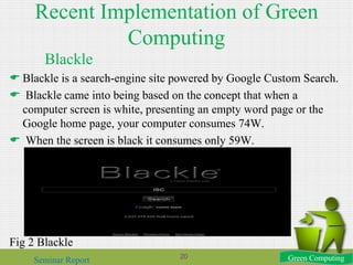Recent Implementation of Green
Computing
Blackle
 Blackle is a search-engine site powered by Google Custom Search.
 Blackle came into being based on the concept that when a
computer screen is white, presenting an empty word page or the
Google home page, your computer consumes 74W.
 When the screen is black it consumes only 59W.
Fig 2 Blackle
Green ComputingSeminar Report 20
 