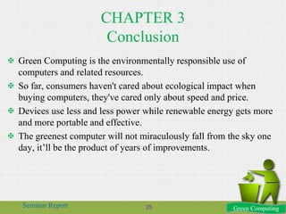 CHAPTER 3
Conclusion
 Green Computing is the environmentally responsible use of
computers and related resources.
 So far, consumers haven't cared about ecological impact when
buying computers, they've cared only about speed and price.
 Devices use less and less power while renewable energy gets more
and more portable and effective.
 The greenest computer will not miraculously fall from the sky one
day, it’ll be the product of years of improvements.
Green Computing25Seminar Report
 