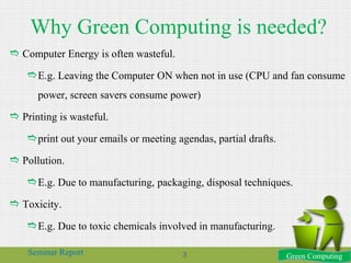 Why Green Computing is needed?
 Computer Energy is often wasteful.
E.g. Leaving the Computer ON when not in use (CPU and fan consume
power, screen savers consume power)
 Printing is wasteful.
print out your emails or meeting agendas, partial drafts.
 Pollution.
E.g. Due to manufacturing, packaging, disposal techniques.
 Toxicity.
E.g. Due to toxic chemicals involved in manufacturing.
Green ComputingSeminar Report 3
 