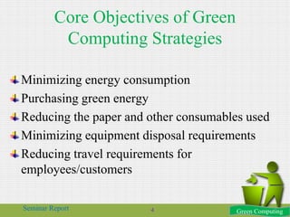 Core Objectives of Green
Computing Strategies
Minimizing energy consumption
Purchasing green energy
Reducing the paper and other consumables used
Minimizing equipment disposal requirements
Reducing travel requirements for
employees/customers
Green ComputingSeminar Report 4
 