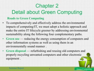 Chapter 2
Detail about Green Computing
Roads to Green Computing
• To comprehensively and effectively address the environmental
impacts of computing/IT, we must adopt a holistic approach and
make the entire IT lifecycle greener by addressing environmental
sustainability along the following four complementary paths.
• Green use — reducing the energy consumption of computers and
other information systems as well as using them in an
environmentally sound manner .
• Green disposal — refurbishing and reusing old computers and
properly recycling unwanted computers and other electronic
equipment .
Green ComputingSeminar Report 5
 
