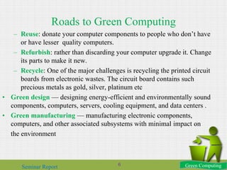 Roads to Green Computing
– Reuse: donate your computer components to people who don’t have
or have lesser quality computers.
– Refurbish: rather than discarding your computer upgrade it. Change
its parts to make it new.
– Recycle: One of the major challenges is recycling the printed circuit
boards from electronic wastes. The circuit board contains such
precious metals as gold, silver, platinum etc
• Green design — designing energy-efficient and environmentally sound
components, computers, servers, cooling equipment, and data centers .
• Green manufacturing — manufacturing electronic components,
computers, and other associated subsystems with minimal impact on
the environment
Green ComputingSeminar Report 6
 