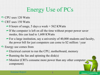 Energy Use of PCs
 CPU uses 120 Watts
 CRT uses 150 Watts
8 hours of usage, 5 days a week = 562 KWatts
If the computer is left on all the time without proper power saver
modes, this can lead to 1,600 KWatts
For a large institution, say a university of 40,000 students and faculty,
the power bill for just computers can come to $2 million / year
 Energy use comes from
Electrical current to run the CPU, motherboard, memory
Running the fan and spinning the disk(s)
Monitor (CRTs consume more power than any other computer
component)
Green ComputingSeminar Report 8
 