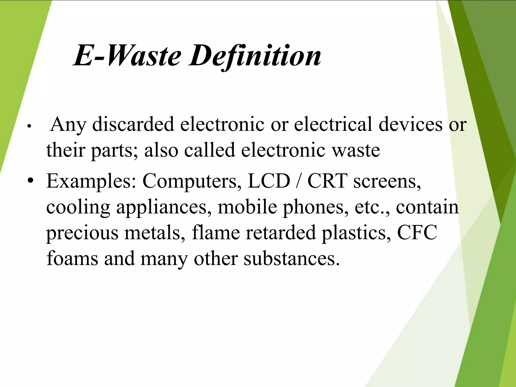 E-Waste Definition
• Any discarded electronic or electrical devices or
their parts; also called electronic waste
• Examples: Computers, LCD / CRT screens,
cooling appliances, mobile phones, etc., contain
precious metals, flame retarded plastics, CFC
foams and many other substances.
 