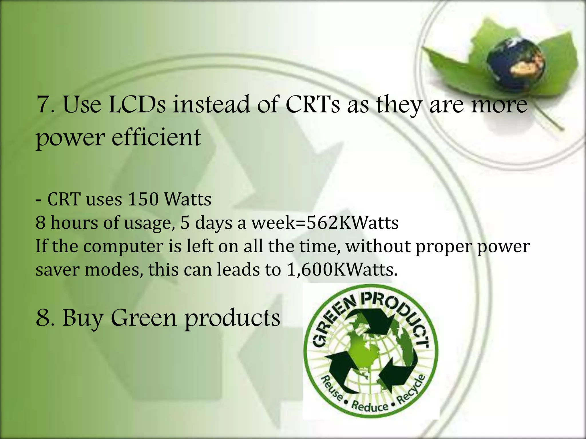 7. Use LCDs instead of CRTs as they are more
power efficient
- CRT uses 150 Watts
8 hours of usage, 5 days a week=562KWatts
If the computer is left on all the time, without proper power
saver modes, this can leads to 1,600KWatts.
8. Buy Green products
 