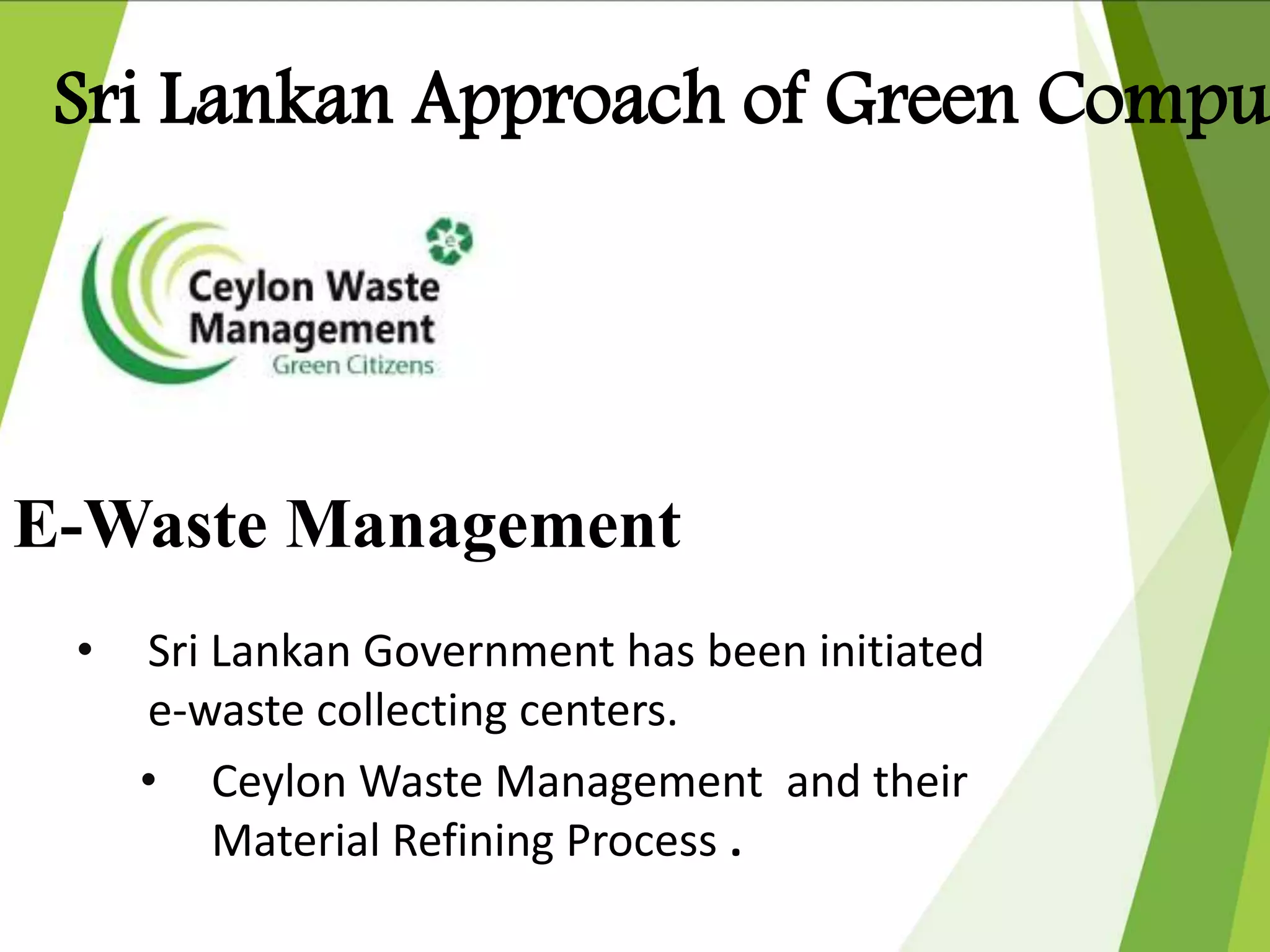 E-Waste Management
• Sri Lankan Government has been initiated
e-waste collecting centers.
• Ceylon Waste Management and their
Material Refining Process .
Sri Lankan Approach of Green Compu
 