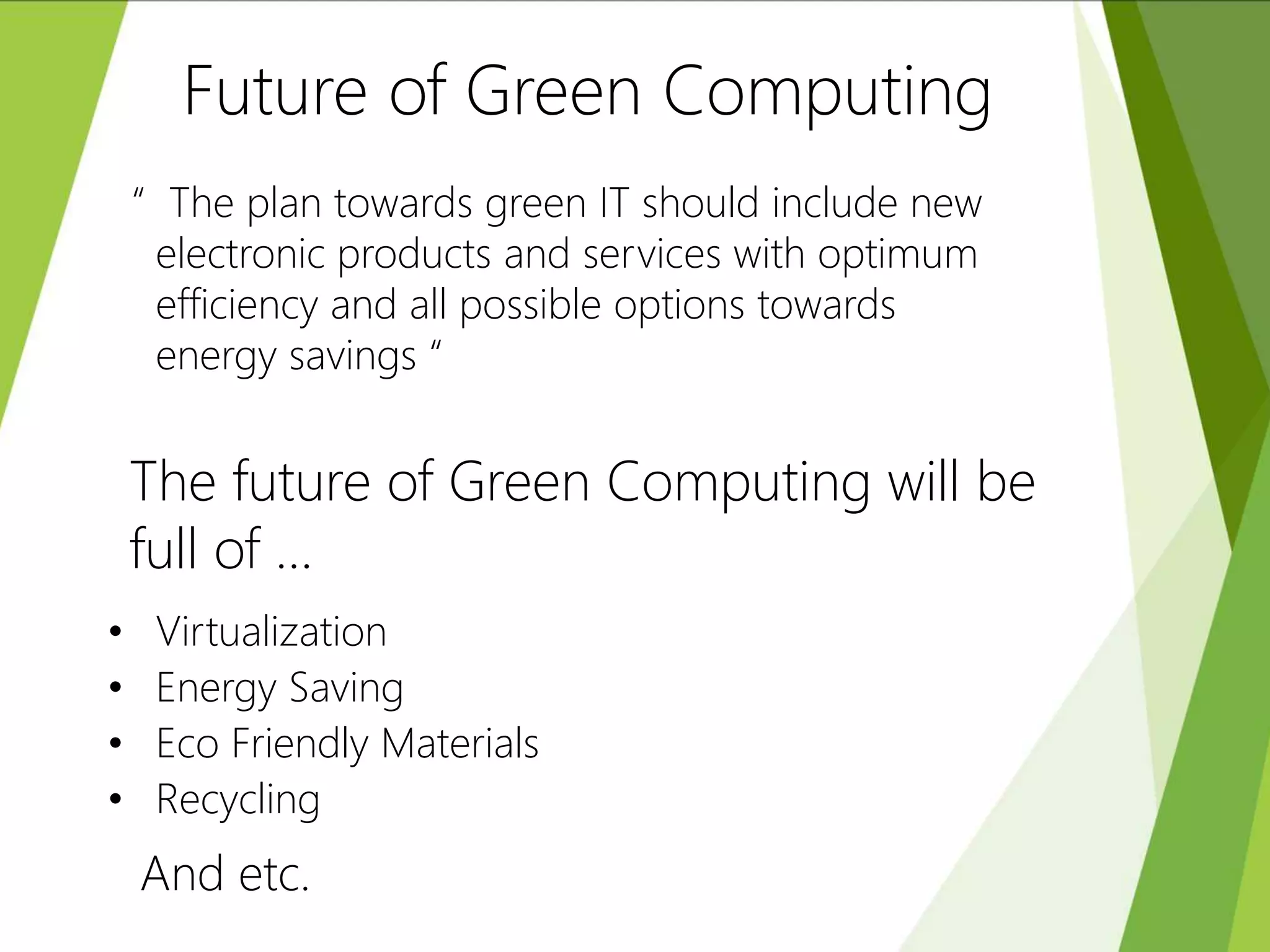 Future of Green Computing
“ The plan towards green IT should include new
electronic products and services with optimum
efficiency and all possible options towards
energy savings “
The future of Green Computing will be
full of …
• Virtualization
• Energy Saving
• Eco Friendly Materials
• Recycling
And etc.
 