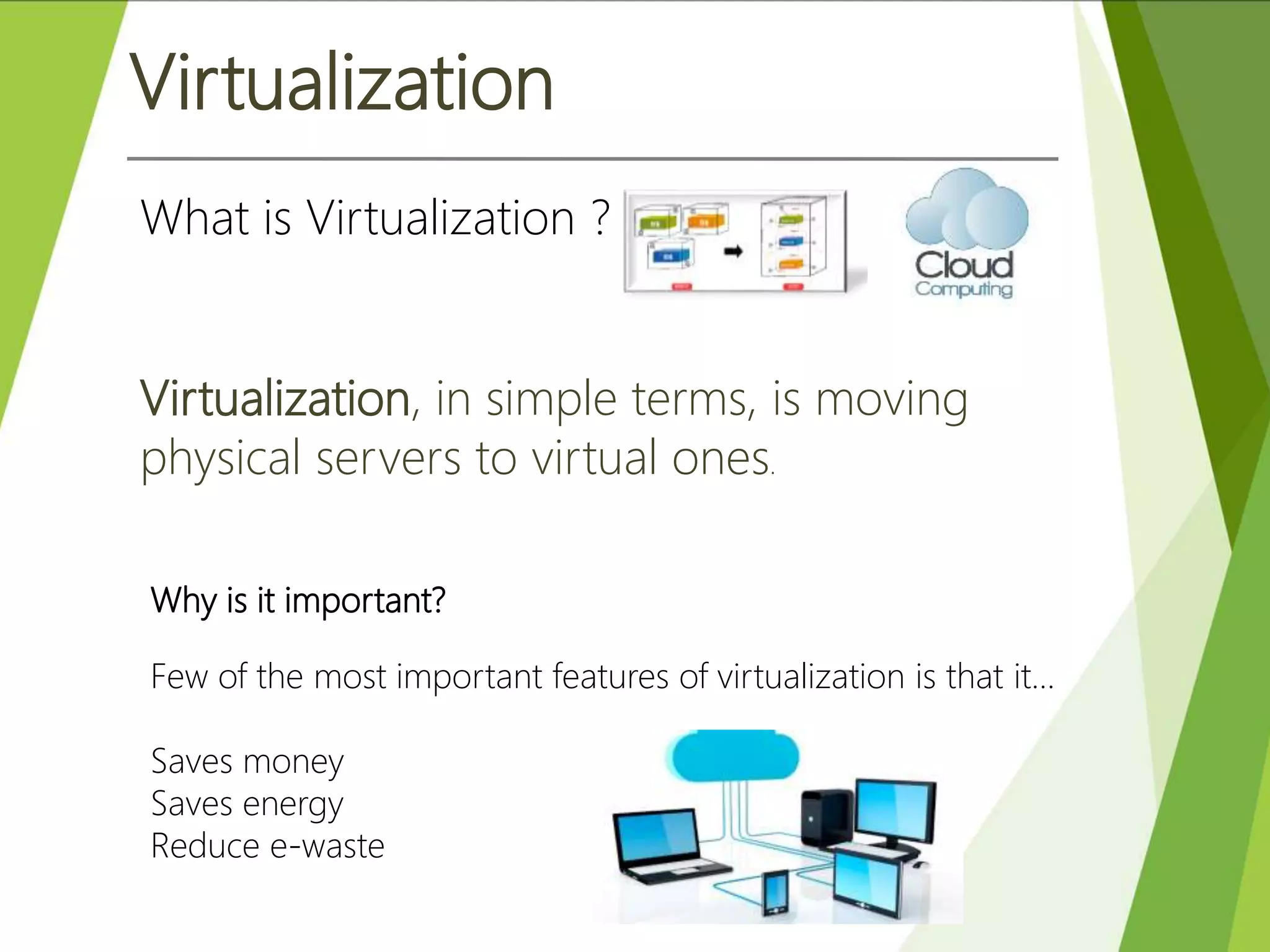 Virtualization
Virtualization, in simple terms, is moving
physical servers to virtual ones.
What is Virtualization ?
Why is it important?
Few of the most important features of virtualization is that it…
Saves money
Saves energy
Reduce e-waste
 