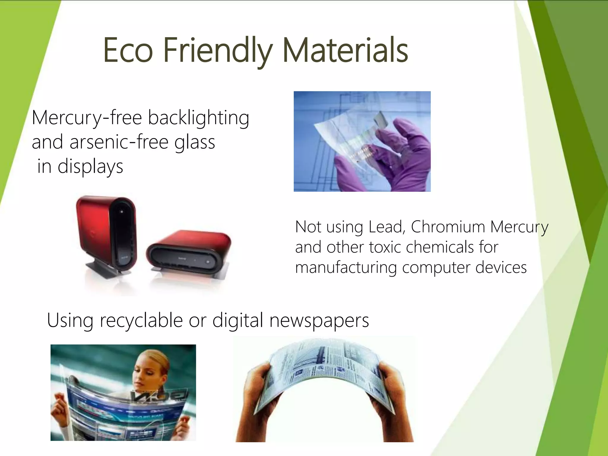 Eco Friendly Materials
Mercury-free backlighting
and arsenic-free glass
in displays
Not using Lead, Chromium Mercury
and other toxic chemicals for
manufacturing computer devices
Using recyclable or digital newspapers
 