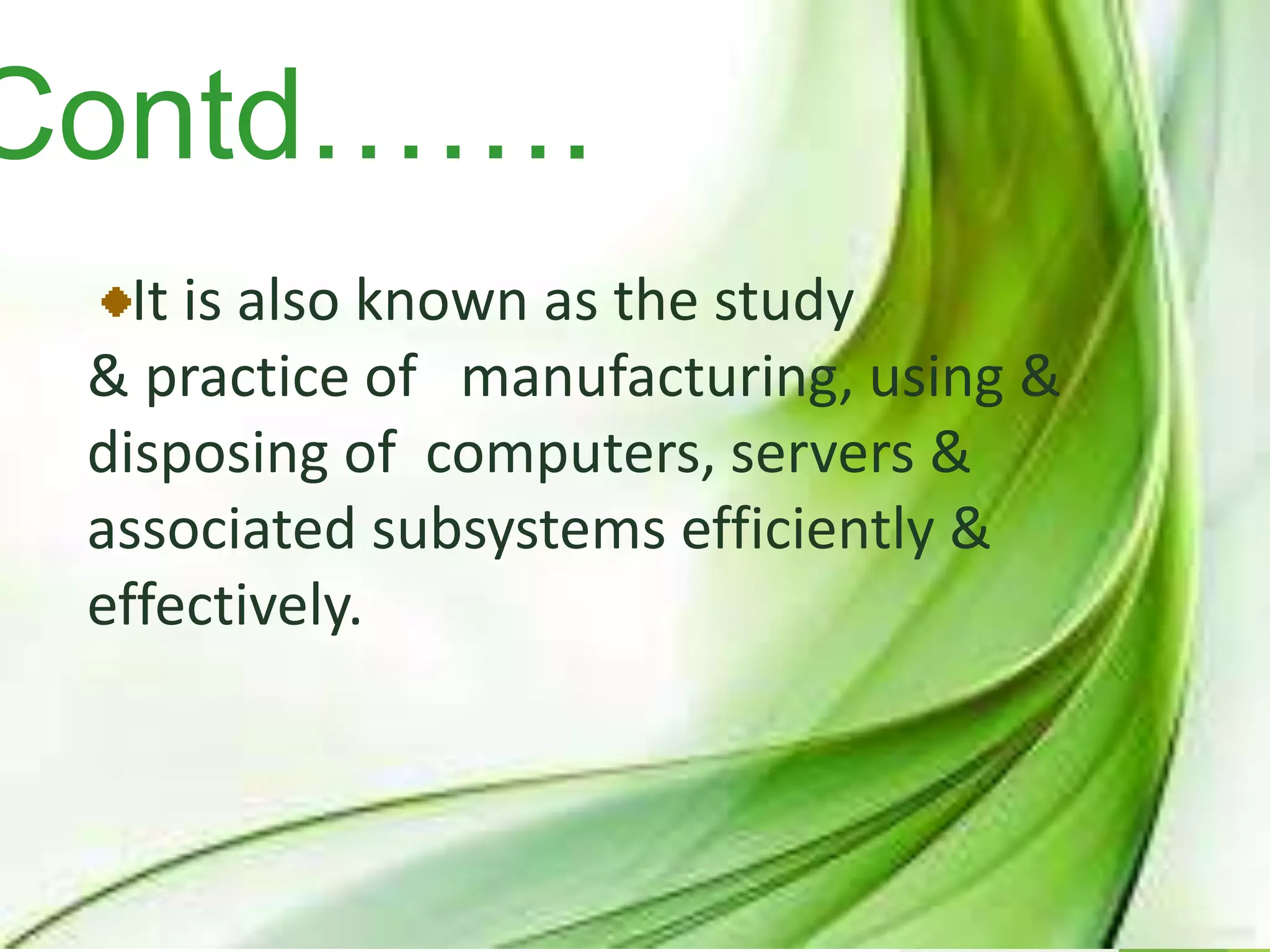 Contd…….
It is also known as the study
& practice of manufacturing, using &
disposing of computers, servers &
associated subsystems efficiently &
effectively.
 