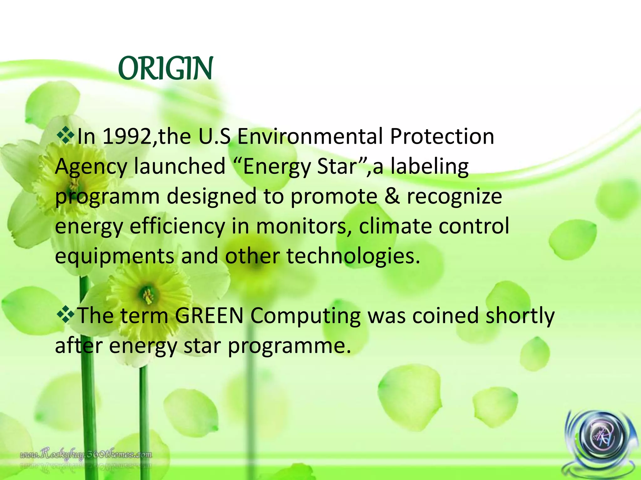 ORIGIN
In 1992,the U.S Environmental Protection
Agency launched “Energy Star”,a labeling
programm designed to promote & recognize
energy efficiency in monitors, climate control
equipments and other technologies.
The term GREEN Computing was coined shortly
after energy star programme.
 