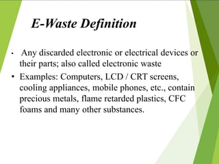E-Waste Definition
• Any discarded electronic or electrical devices or
their parts; also called electronic waste
• Examples: Computers, LCD / CRT screens,
cooling appliances, mobile phones, etc., contain
precious metals, flame retarded plastics, CFC
foams and many other substances.
 