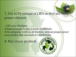 7. Use LCDs instead of CRTs as they are more
power efficient
- CRT uses 150 Watts
8 hours of usage, 5 days a week=562KWatts
If the computer is left on all the time, without proper power
saver modes, this can leads to 1,600KWatts.
8. Buy Green products
 