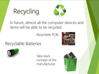 Recycling
In future, almost all the computer devices and
items will be able to be recycled
Recyclable PCBs
Recyclable Batteries
Take-back
concept of the
manufactures
 
