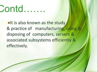 Contd…….
It is also known as the study
& practice of manufacturing, using &
disposing of computers, servers &
associated subsystems efficiently &
effectively.
 