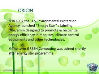 ORIGIN
In 1992,the U.S Environmental Protection
Agency launched “Energy Star”,a labeling
programm designed to promote & recognize
energy efficiency in monitors, climate control
equipments and other technologies.
The term GREEN Computing was coined shortly
after energy star programme.
 