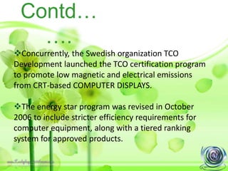 Contd…
….
Concurrently, the Swedish organization TCO
Development launched the TCO certification program
to promote low magnetic and electrical emissions
from CRT-based COMPUTER DISPLAYS.
The energy star program was revised in October
2006 to include stricter efficiency requirements for
computer equipment, along with a tiered ranking
system for approved products.
 