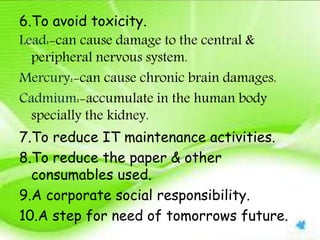 6.To avoid toxicity.
Lead:-can cause damage to the central &
peripheral nervous system.
Mercury:-can cause chronic brain damages.
Cadmium:-accumulate in the human body
specially the kidney.
7.To reduce IT maintenance activities.
8.To reduce the paper & other
consumables used.
9.A corporate social responsibility.
10.A step for need of tomorrows future.
 