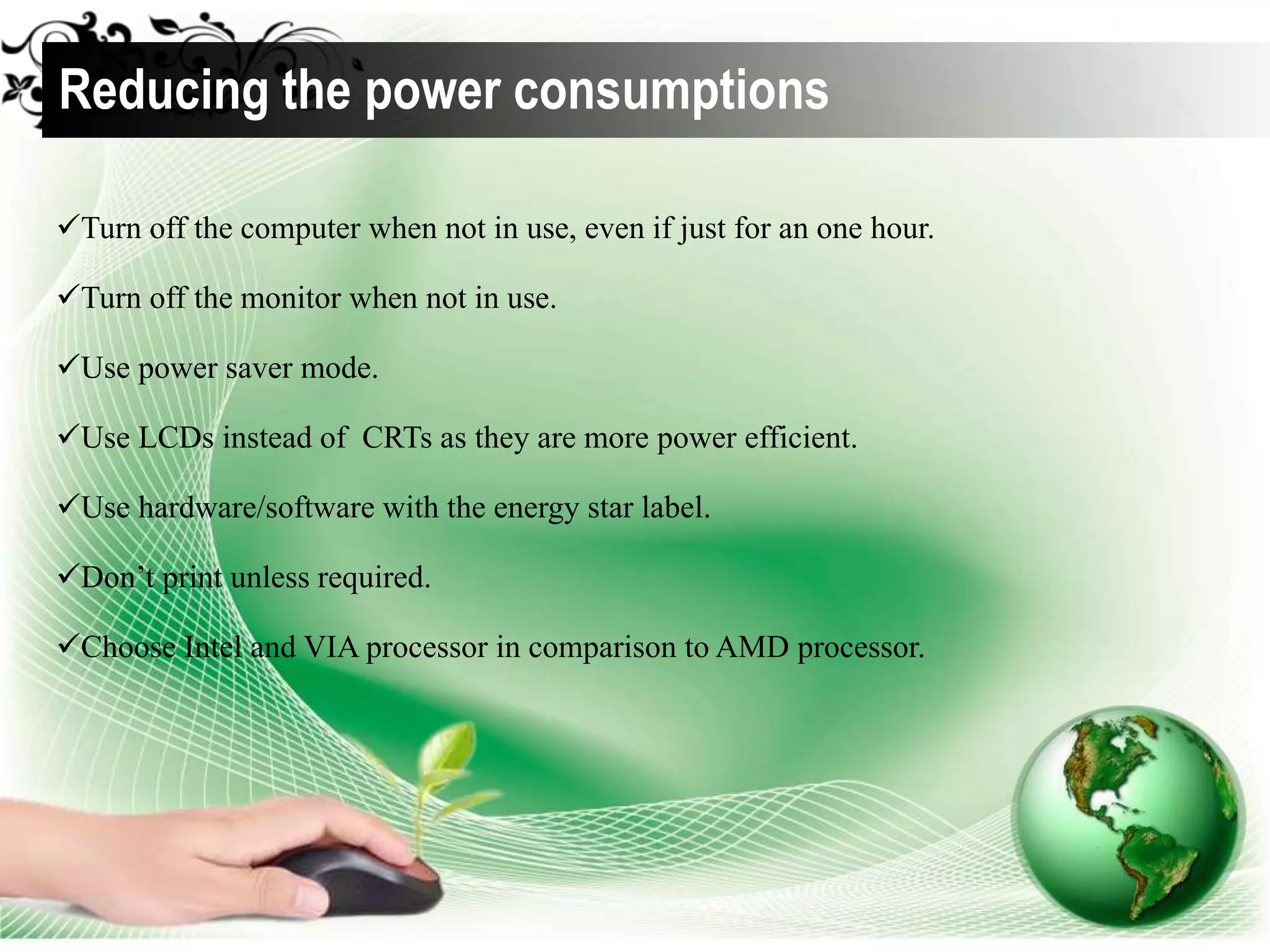 Turn off the computer when not in use, even if just for an one hour.
Turn off the monitor when not in use.
Use power saver mode.
Use LCDs instead of CRTs as they are more power efficient.
Use hardware/software with the energy star label.
Don’t print unless required.
Choose Intel and VIA processor in comparison to AMD processor.
Reducing the power consumptions
 