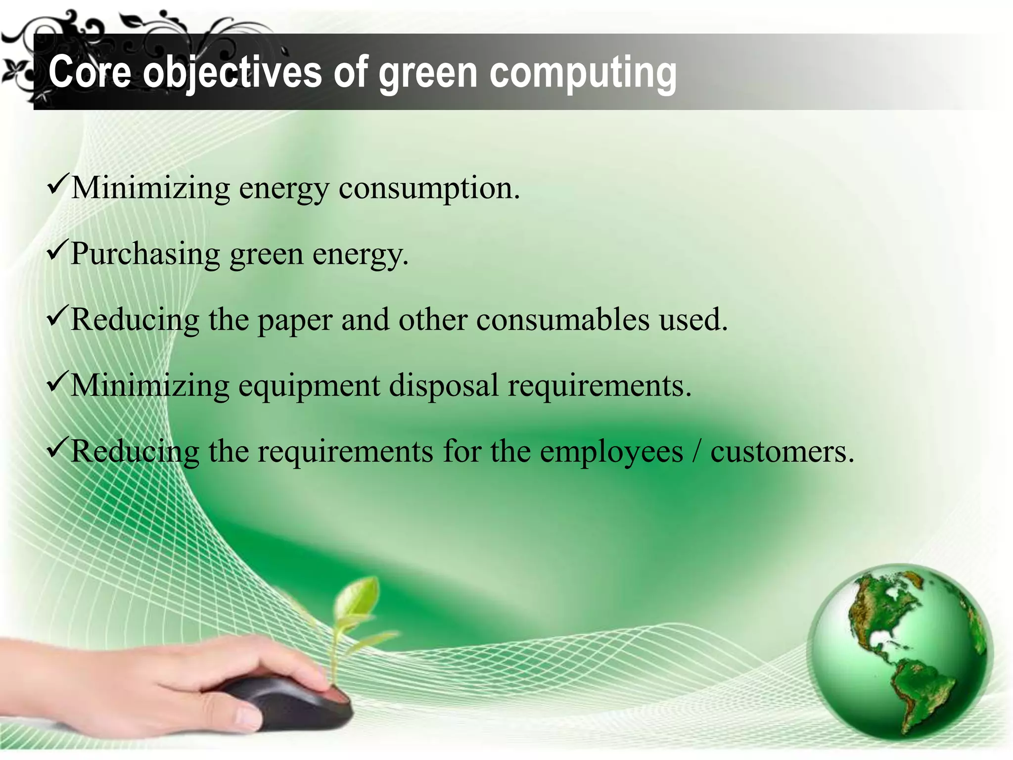 Minimizing energy consumption.
Purchasing green energy.
Reducing the paper and other consumables used.
Minimizing equipment disposal requirements.
Reducing the requirements for the employees / customers.
Core objectives of green computing
 