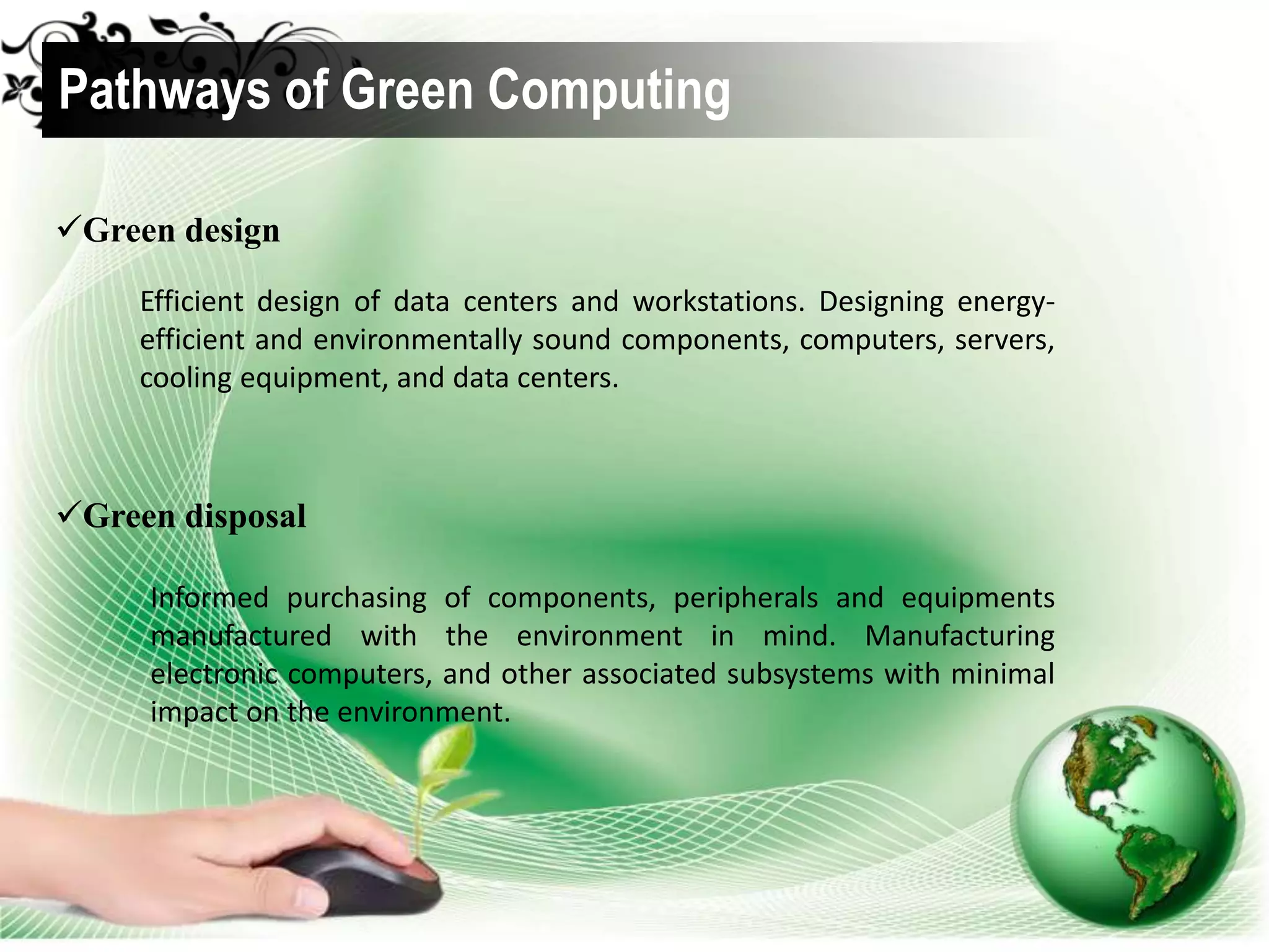 Green design
Pathways of Green Computing
Efficient design of data centers and workstations. Designing energy-
efficient and environmentally sound components, computers, servers,
cooling equipment, and data centers.
Green disposal
Informed purchasing of components, peripherals and equipments
manufactured with the environment in mind. Manufacturing
electronic computers, and other associated subsystems with minimal
impact on the environment.
 