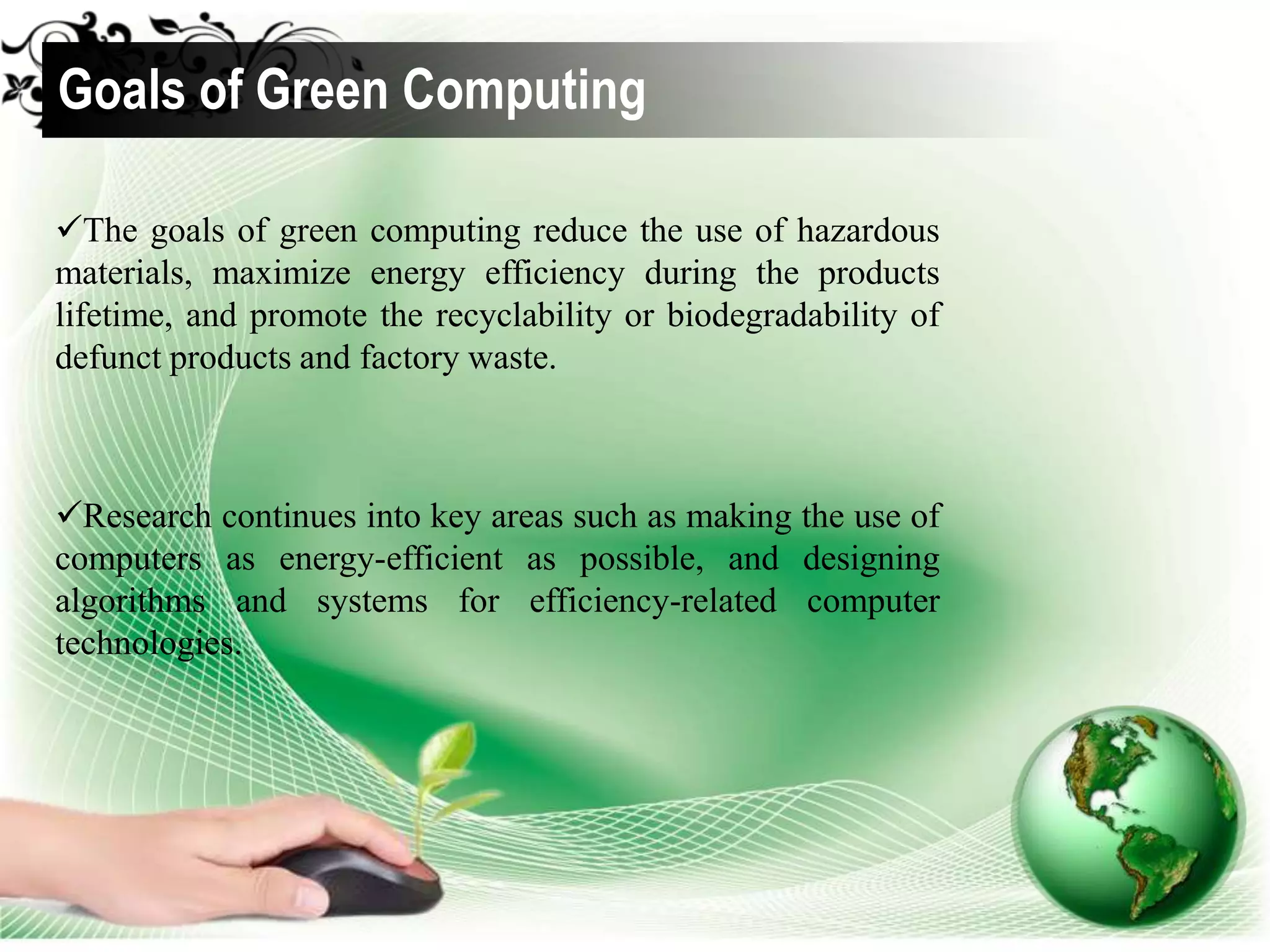 The goals of green computing reduce the use of hazardous
materials, maximize energy efficiency during the products
lifetime, and promote the recyclability or biodegradability of
defunct products and factory waste.
Goals of Green Computing
Research continues into key areas such as making the use of
computers as energy-efficient as possible, and designing
algorithms and systems for efficiency-related computer
technologies.
 