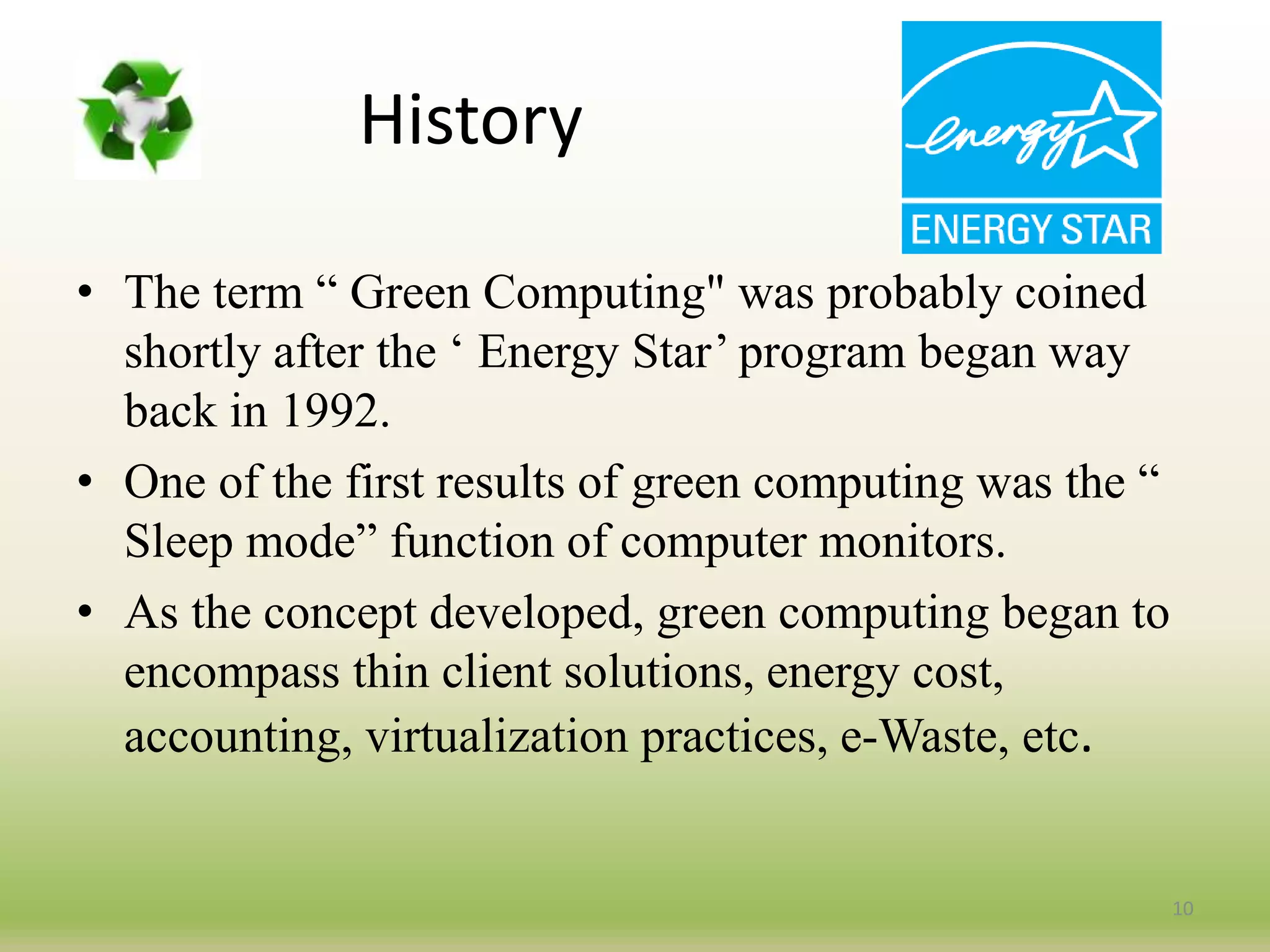 History
• The term “ Green Computing" was probably coined
shortly after the ‘ Energy Star’ program began way
back in 1992.
• One of the first results of green computing was the “
Sleep mode” function of computer monitors.
• As the concept developed, green computing began to
encompass thin client solutions, energy cost,
accounting, virtualization practices, e-Waste, etc.
10
 
