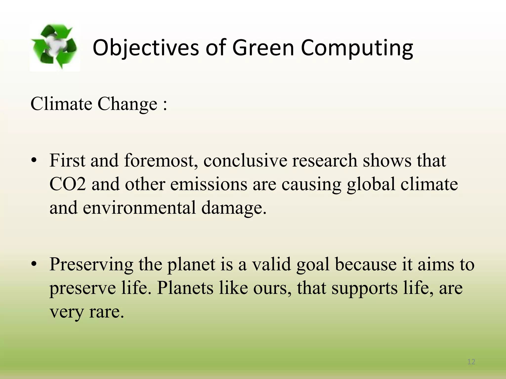 Climate Change :
• First and foremost, conclusive research shows that
CO2 and other emissions are causing global climate
and environmental damage.
• Preserving the planet is a valid goal because it aims to
preserve life. Planets like ours, that supports life, are
very rare.
12
Objectives of Green Computing
 