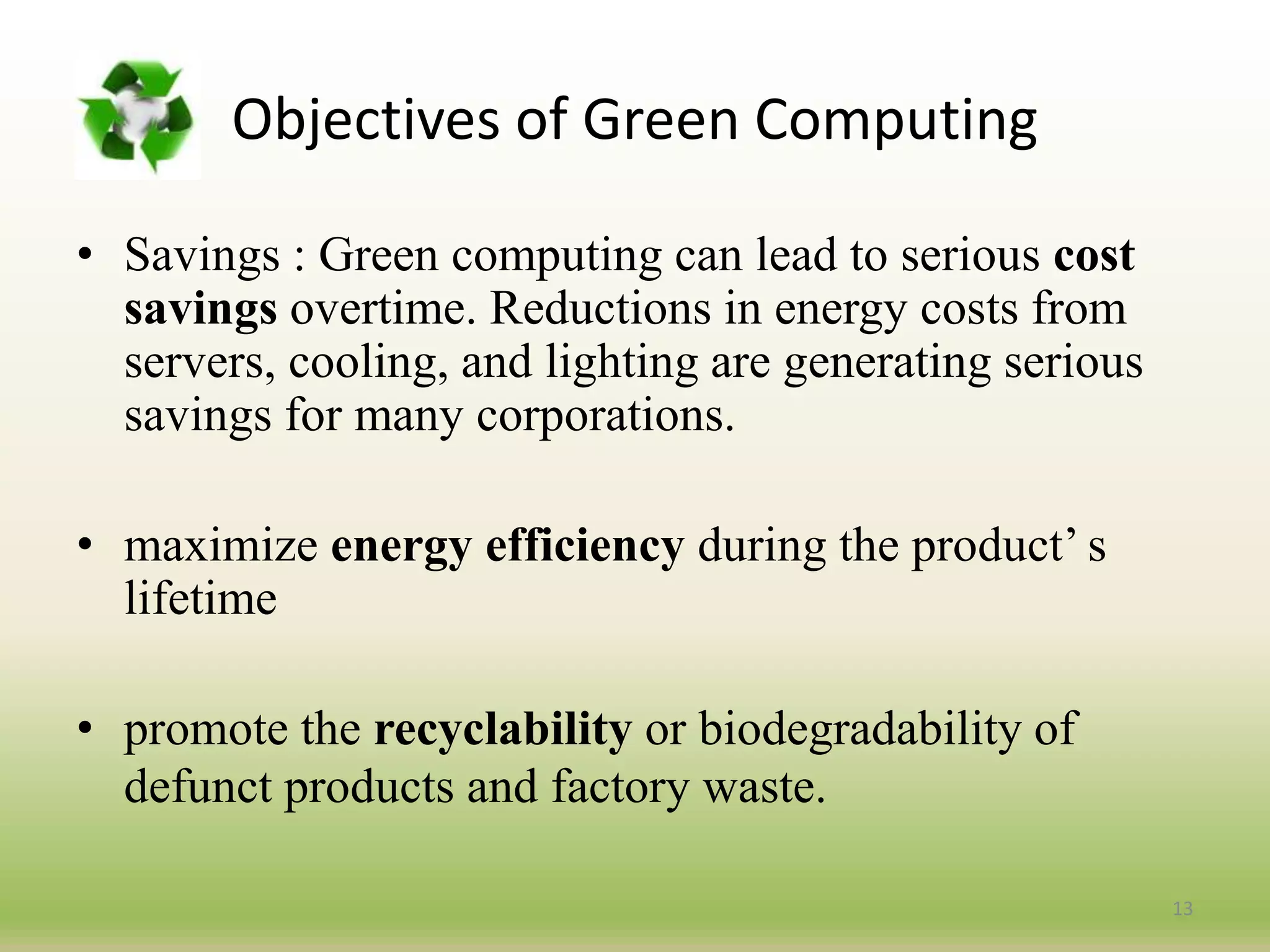 • Savings : Green computing can lead to serious cost
savings overtime. Reductions in energy costs from
servers, cooling, and lighting are generating serious
savings for many corporations.
• maximize energy efficiency during the product’ s
lifetime
• promote the recyclability or biodegradability of
defunct products and factory waste.
13
Objectives of Green Computing
 