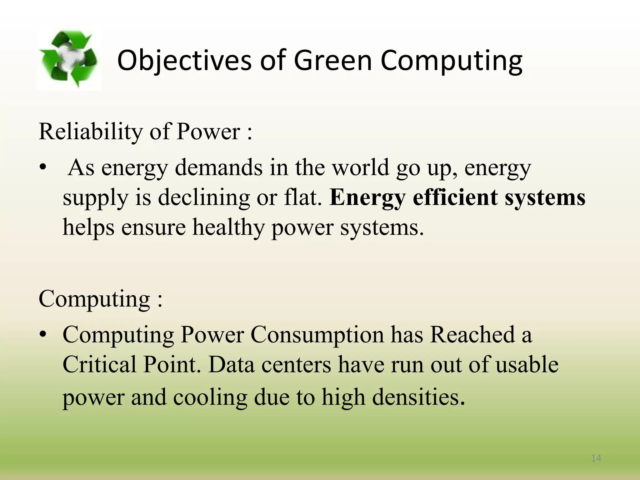 Reliability of Power :
• As energy demands in the world go up, energy
supply is declining or flat. Energy efficient systems
helps ensure healthy power systems.
Computing :
• Computing Power Consumption has Reached a
Critical Point. Data centers have run out of usable
power and cooling due to high densities.
14
Objectives of Green Computing
 