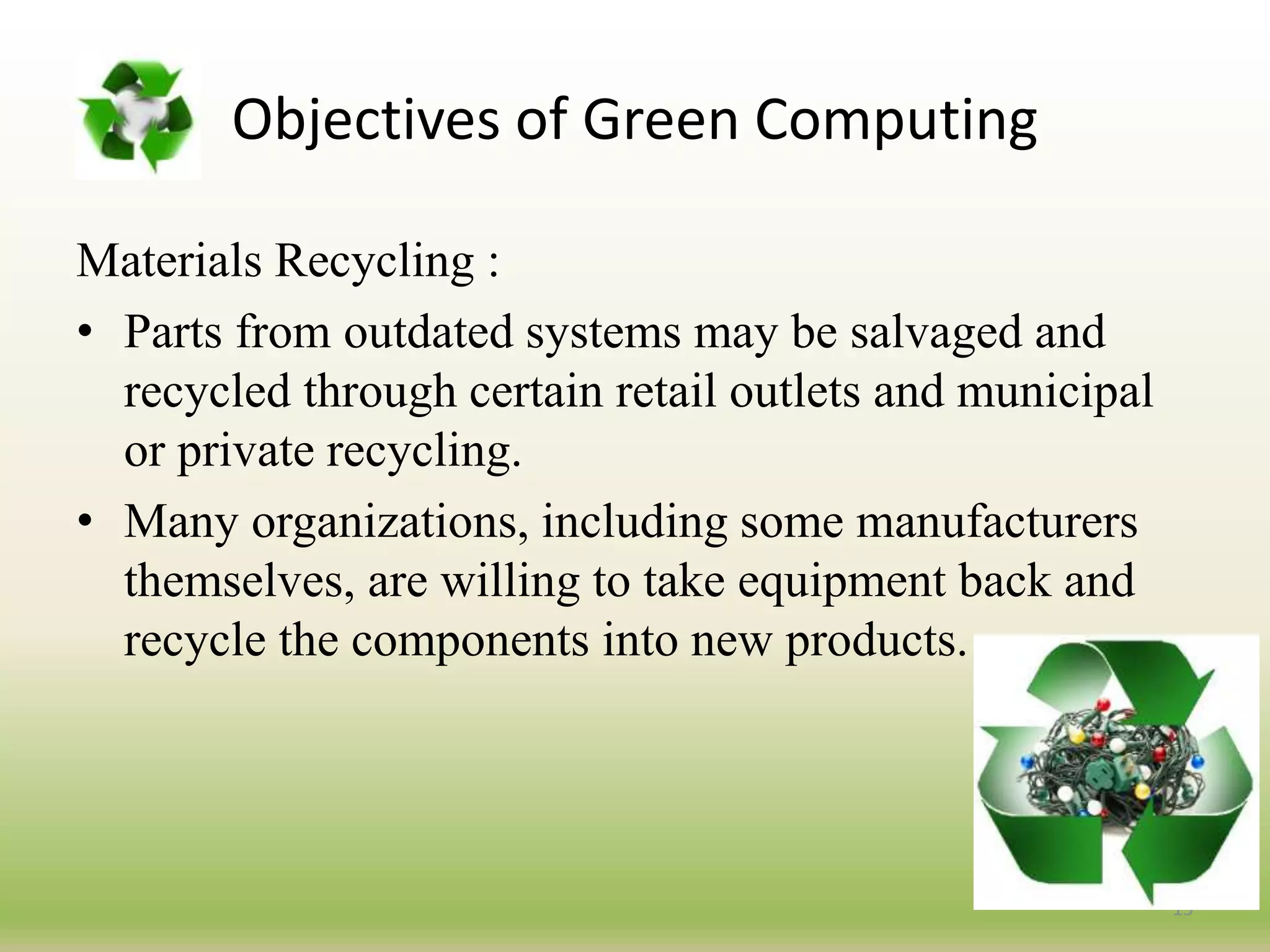 Materials Recycling :
• Parts from outdated systems may be salvaged and
recycled through certain retail outlets and municipal
or private recycling.
• Many organizations, including some manufacturers
themselves, are willing to take equipment back and
recycle the components into new products.
15
Objectives of Green Computing
 