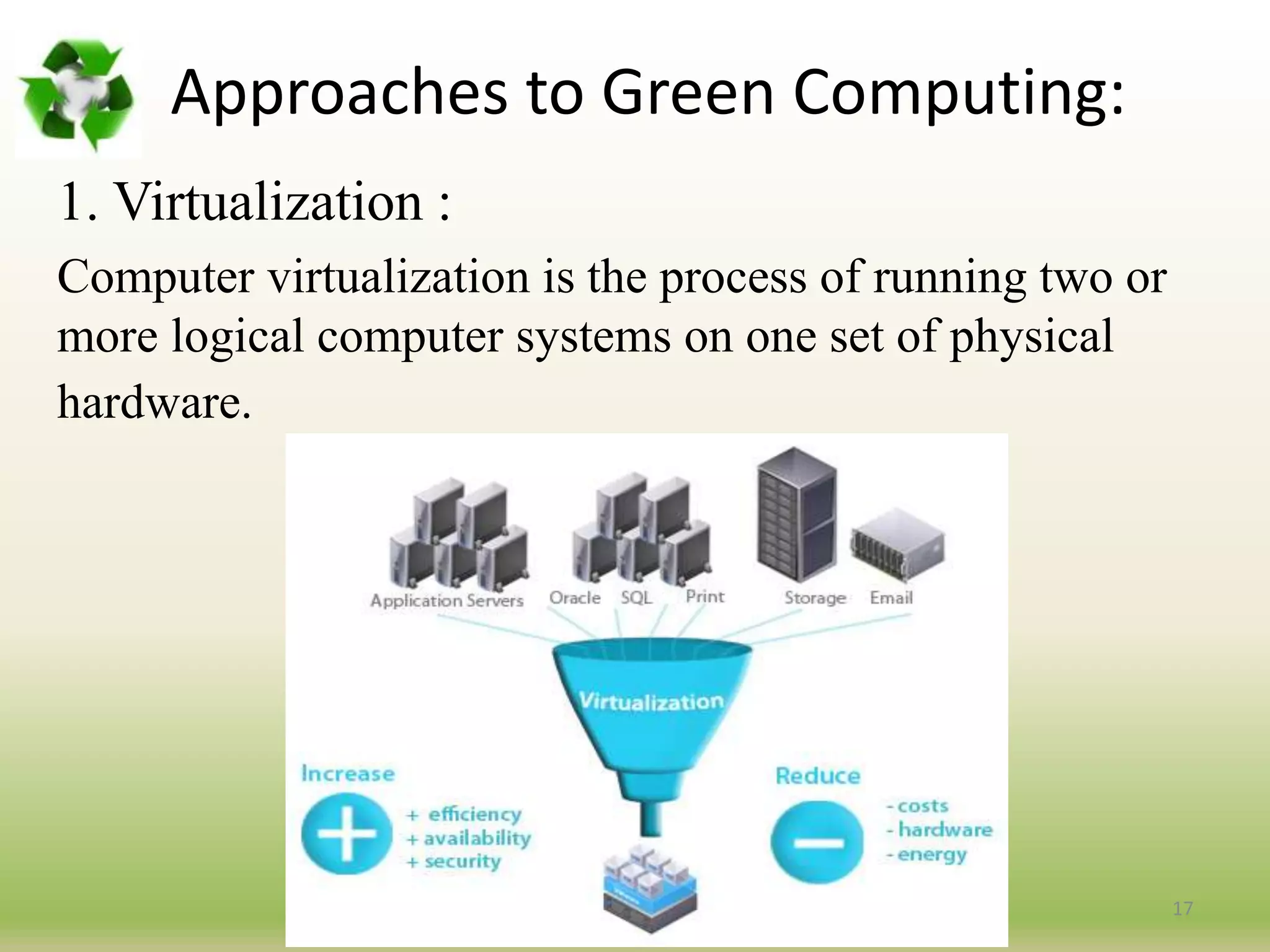 Approaches to Green Computing:
1. Virtualization :
Computer virtualization is the process of running two or
more logical computer systems on one set of physical
hardware.
17
 