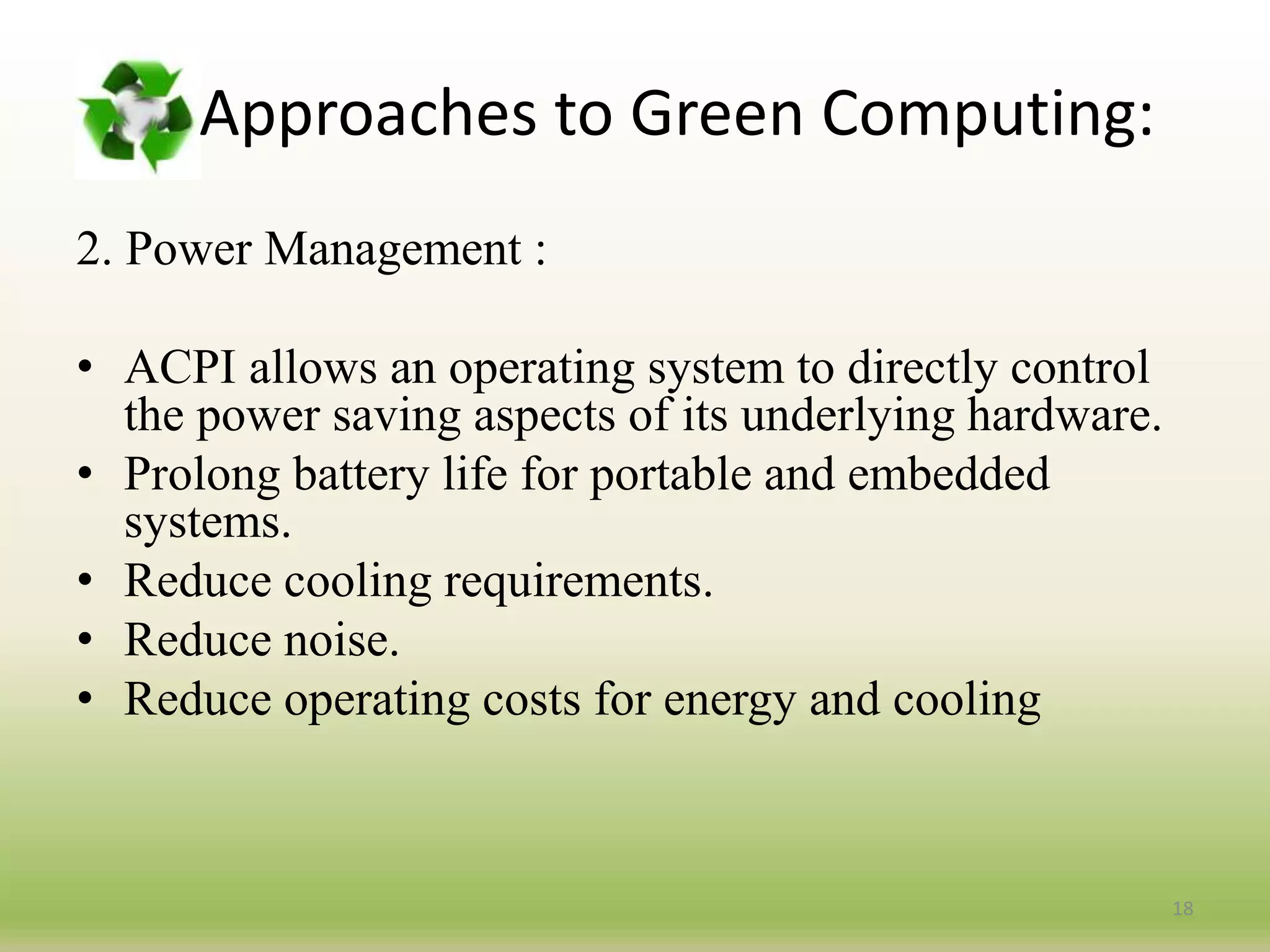 2. Power Management :
• ACPI allows an operating system to directly control
the power saving aspects of its underlying hardware.
• Prolong battery life for portable and embedded
systems.
• Reduce cooling requirements.
• Reduce noise.
• Reduce operating costs for energy and cooling
18
Approaches to Green Computing:
 