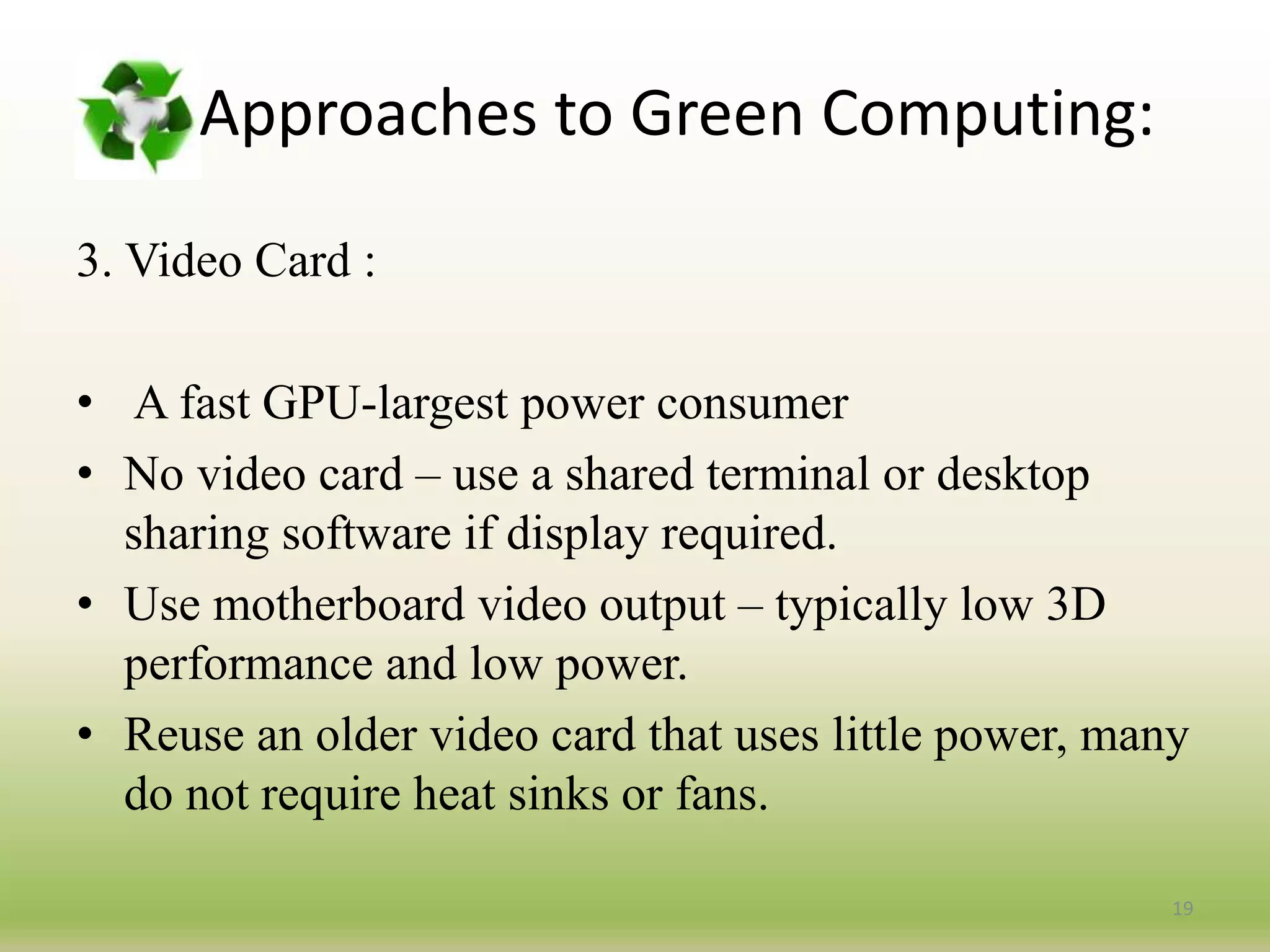 3. Video Card :
• A fast GPU-largest power consumer
• No video card – use a shared terminal or desktop
sharing software if display required.
• Use motherboard video output – typically low 3D
performance and low power.
• Reuse an older video card that uses little power, many
do not require heat sinks or fans.
19
Approaches to Green Computing:
 