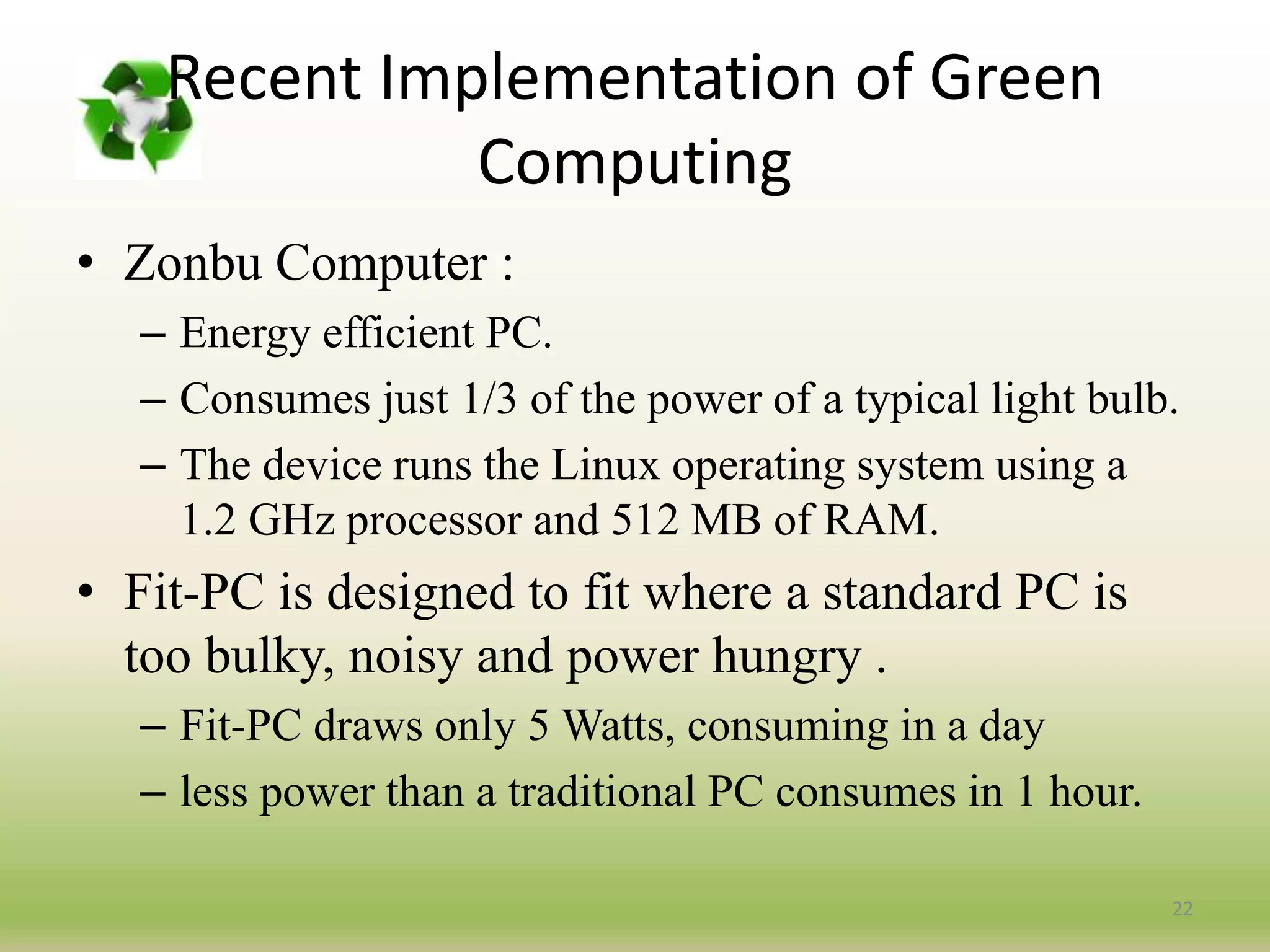 • Zonbu Computer :
– Energy efficient PC.
– Consumes just 1/3 of the power of a typical light bulb.
– The device runs the Linux operating system using a
1.2 GHz processor and 512 MB of RAM.
• Fit-PC is designed to fit where a standard PC is
too bulky, noisy and power hungry .
– Fit-PC draws only 5 Watts, consuming in a day
– less power than a traditional PC consumes in 1 hour.
22
Recent Implementation of Green
Computing
 