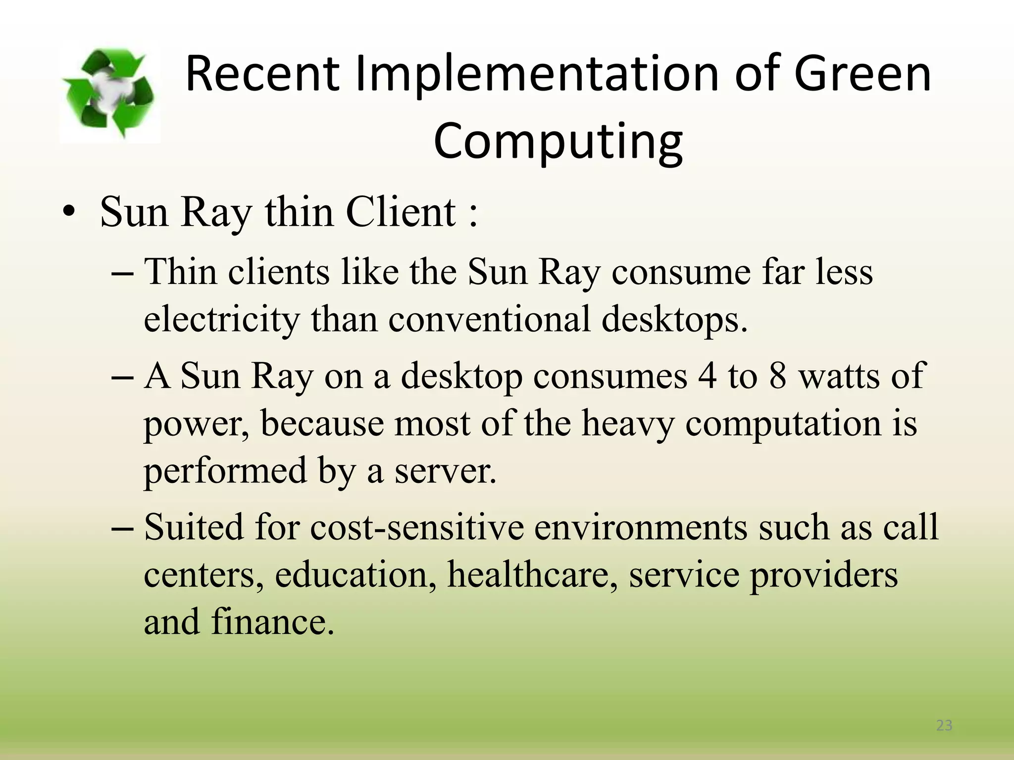 23
• Sun Ray thin Client :
– Thin clients like the Sun Ray consume far less
electricity than conventional desktops.
– A Sun Ray on a desktop consumes 4 to 8 watts of
power, because most of the heavy computation is
performed by a server.
– Suited for cost-sensitive environments such as call
centers, education, healthcare, service providers
and finance.
Recent Implementation of Green
Computing
 