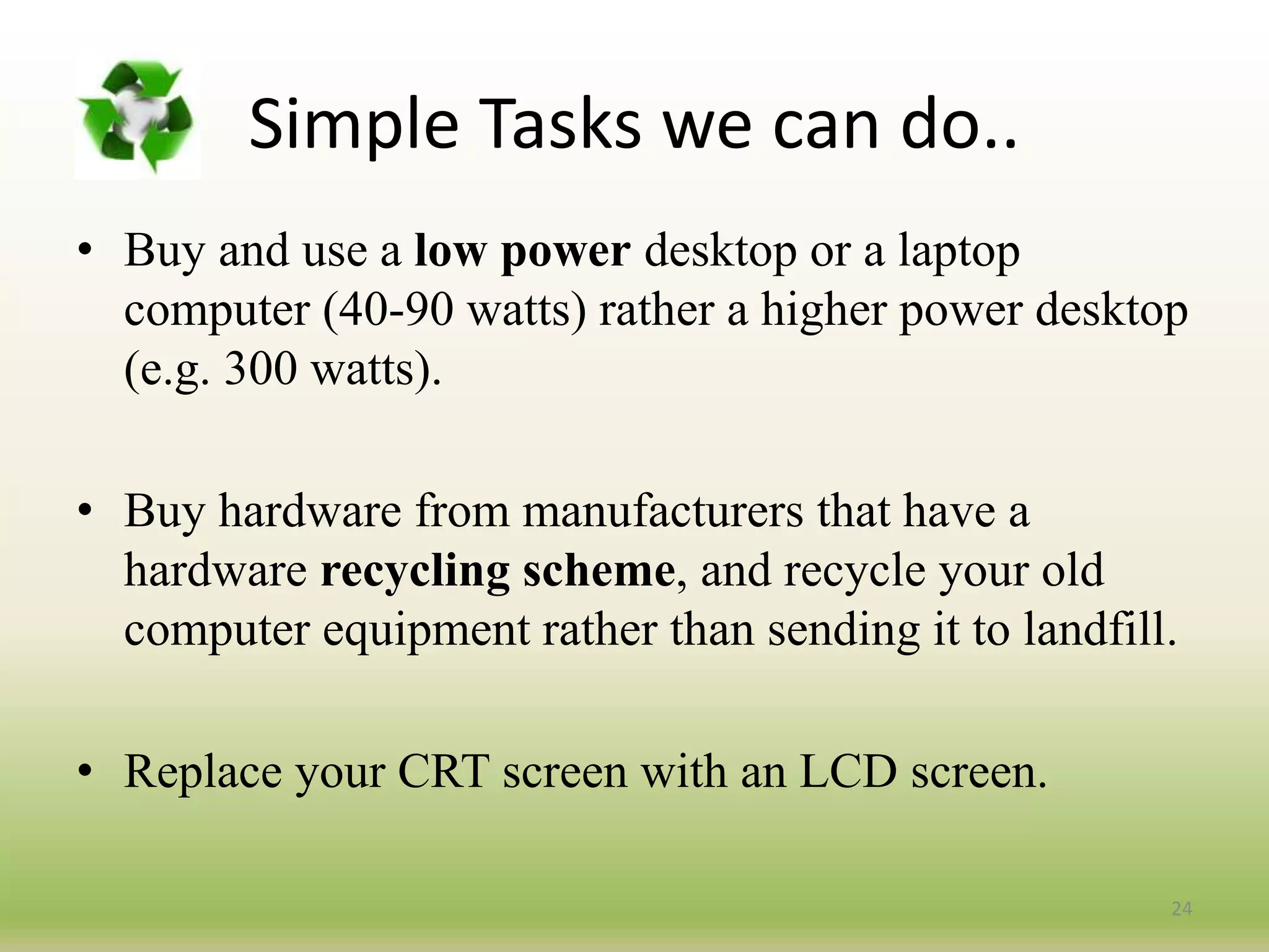 Simple Tasks we can do..
• Buy and use a low power desktop or a laptop
computer (40-90 watts) rather a higher power desktop
(e.g. 300 watts).
• Buy hardware from manufacturers that have a
hardware recycling scheme, and recycle your old
computer equipment rather than sending it to landfill.
• Replace your CRT screen with an LCD screen.
24
 