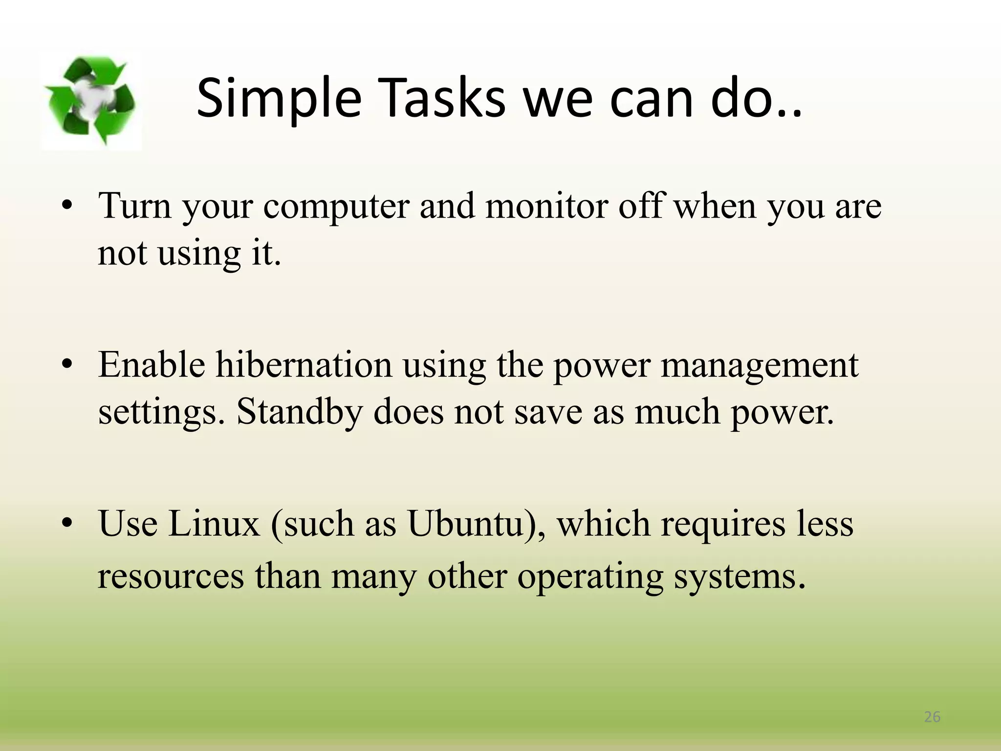 26
• Turn your computer and monitor off when you are
not using it.
• Enable hibernation using the power management
settings. Standby does not save as much power.
• Use Linux (such as Ubuntu), which requires less
resources than many other operating systems.
Simple Tasks we can do..
 