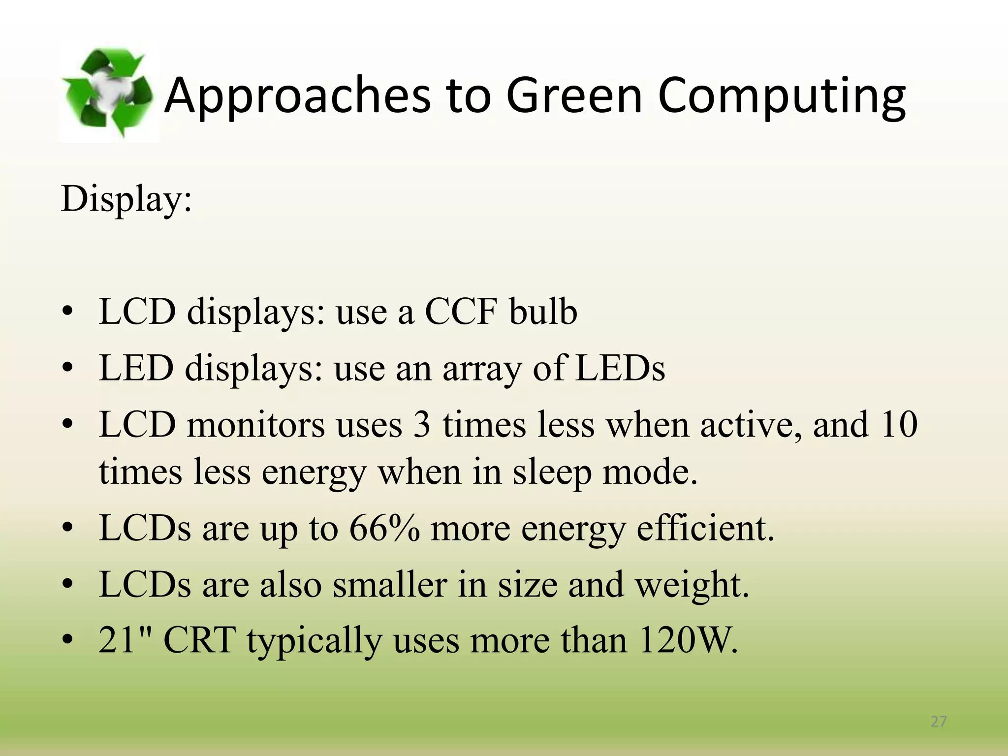 Approaches to Green Computing
Display:
• LCD displays: use a CCF bulb
• LED displays: use an array of LEDs
• LCD monitors uses 3 times less when active, and 10
times less energy when in sleep mode.
• LCDs are up to 66% more energy efficient.
• LCDs are also smaller in size and weight.
• 21" CRT typically uses more than 120W.
27
 