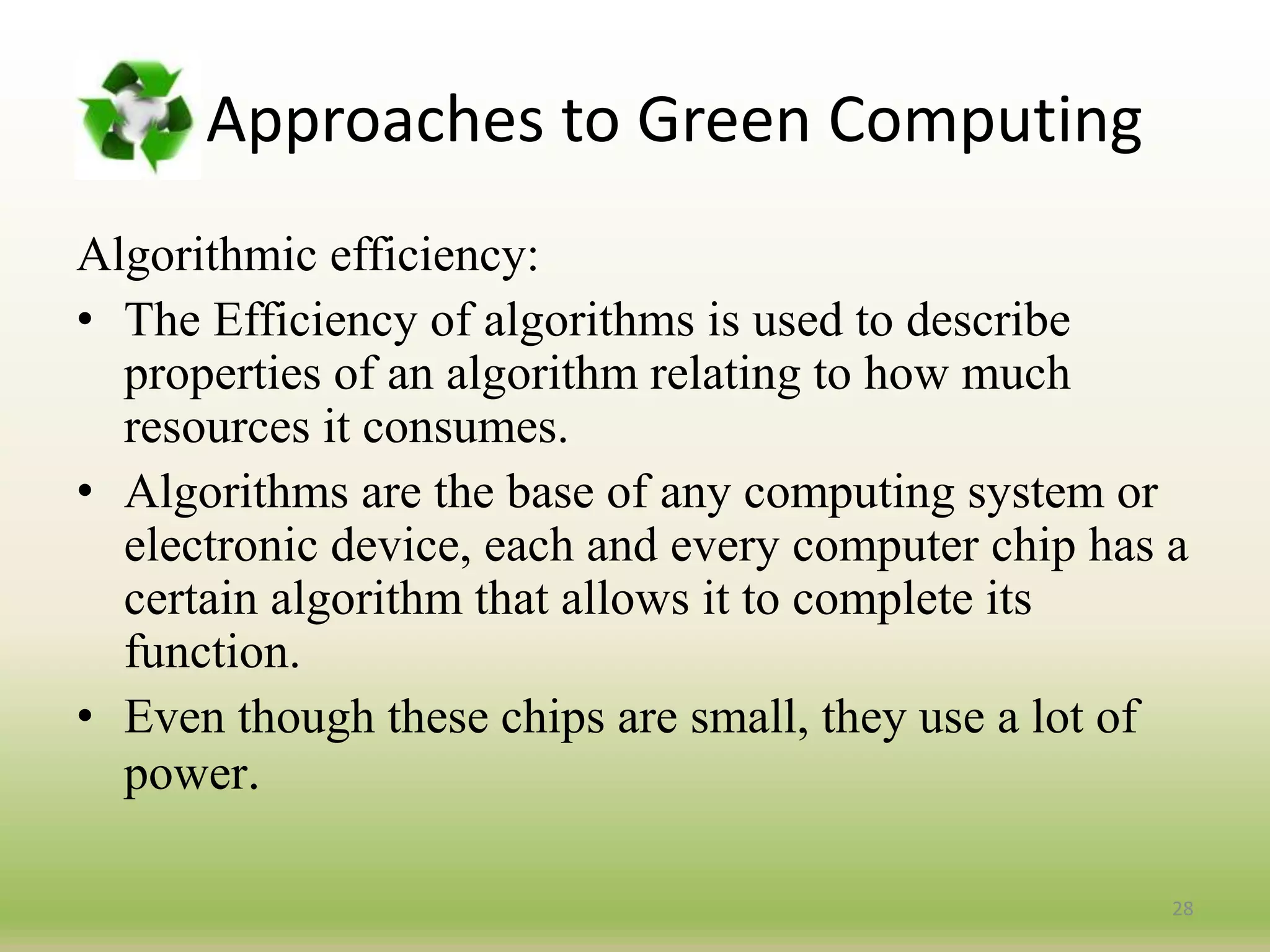 Approaches to Green Computing
Algorithmic efficiency:
• The Efficiency of algorithms is used to describe
properties of an algorithm relating to how much
resources it consumes.
• Algorithms are the base of any computing system or
electronic device, each and every computer chip has a
certain algorithm that allows it to complete its
function.
• Even though these chips are small, they use a lot of
power.
28
 
