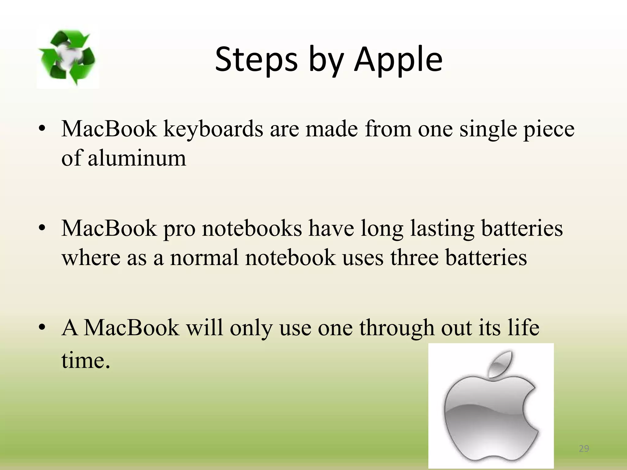 Steps by Apple
• MacBook keyboards are made from one single piece
of aluminum
• MacBook pro notebooks have long lasting batteries
where as a normal notebook uses three batteries
• A MacBook will only use one through out its life
time.
29
 